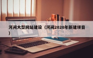 韶关河间大型网站建设（河间2020年新建项目）