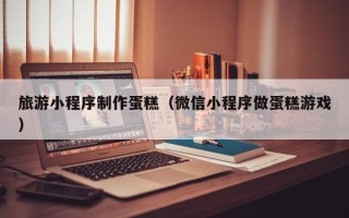 韶关旅游小程序制作蛋糕（微信小程序做蛋糕游戏）